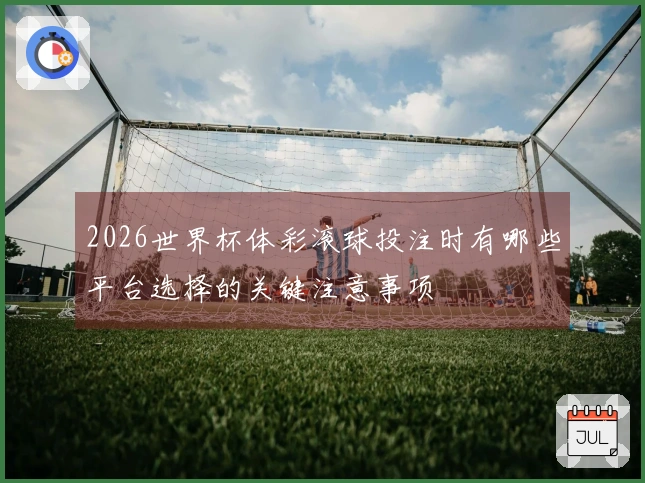 2026世界杯体彩滚球投注时有哪些平台选择的关键注意事项