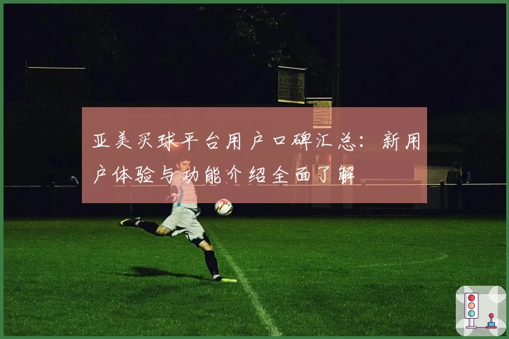亚美买球平台用户口碑汇总：新用户体验与功能介绍全面了解