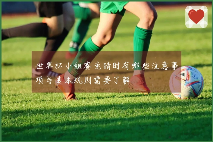 世界杯小组赛竞猜时有哪些注意事项与基本规则需要了解