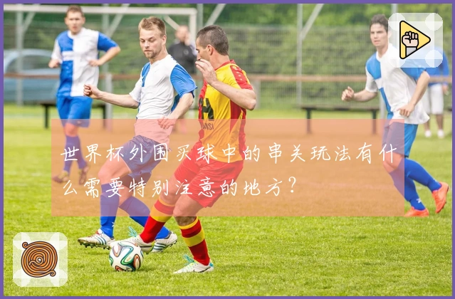 世界杯外围买球中的串关玩法有什么需要特别注意的地方？